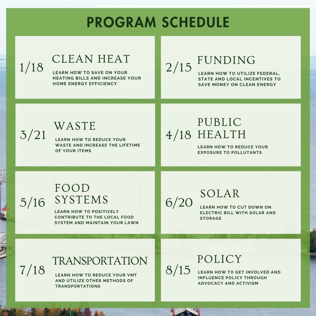 Program schedule: 1/18 clean heat, learn how to save on your heating bills and increase your home energy efficiency. 2/15 funding, learn how to utilize federal, state, and local incentives to save money on clean energy. 3/21 waste, learn how to reduce waste and increase the lifetime of your items. 4/18 public health, learn how to reduce your exposure to pollutants. 5/16 food systems, learn how to positively contribute to the local food system and maintain your lawn. 6/20 solar, learn how to cut down on electric bill with solar and storage. 7/18 transportation, learn how to reduce your VMT and utilize other methods of transportations. 8/15 policy, learn how to get involved and influence policy through advocacy and activism.